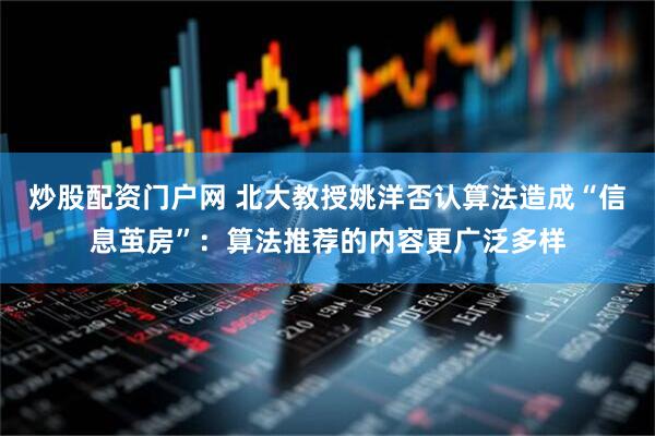 炒股配资门户网 北大教授姚洋否认算法造成“信息茧房”：算法推荐的内容更广泛多样