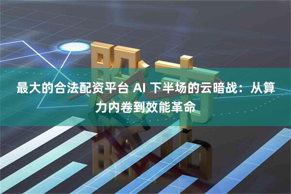 最大的合法配资平台 AI 下半场的云暗战：从算力内卷到效能革命