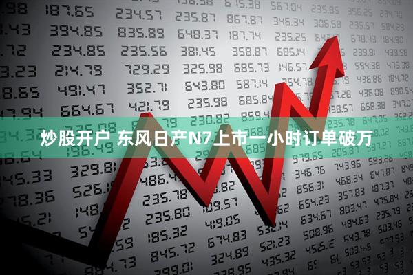 炒股开户 东风日产N7上市一小时订单破万