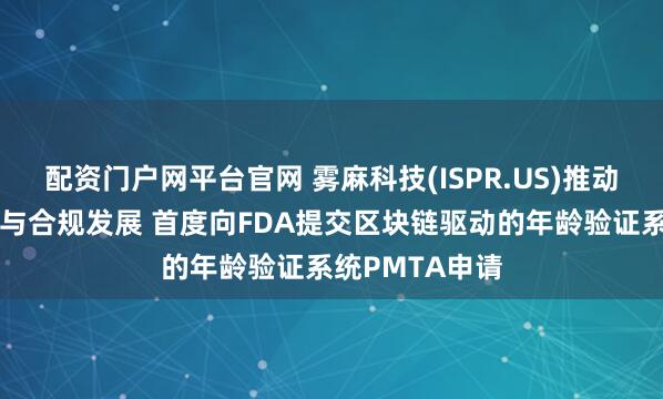 配资门户网平台官网 雾麻科技(ISPR.US)推动雾化产品安全与合规发展 首度向FDA提交区块链驱动的年龄验证系统PMTA申请
