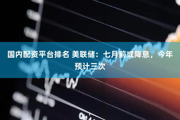 国内配资平台排名 美联储：七月前或降息，今年预计三次