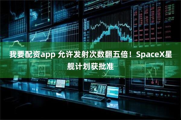 我要配资app 允许发射次数翻五倍！SpaceX星舰计划获批准