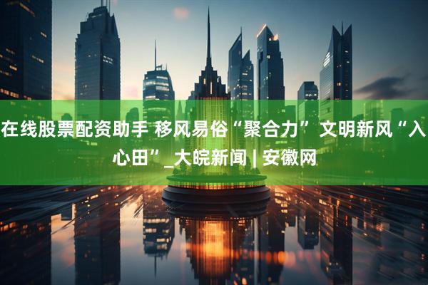 在线股票配资助手 移风易俗“聚合力” 文明新风“入心田”_大皖新闻 | 安徽网