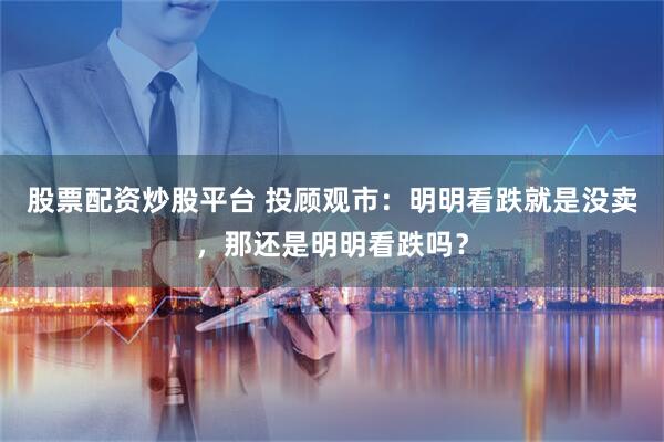 股票配资炒股平台 投顾观市：明明看跌就是没卖，那还是明明看跌吗？