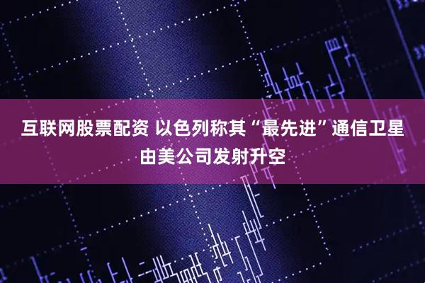 互联网股票配资 以色列称其“最先进”通信卫星由美公司发射升空