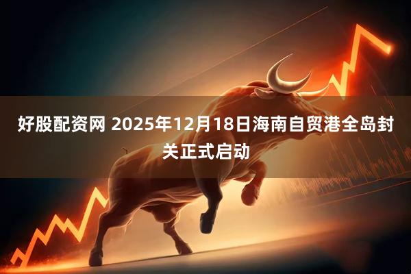 好股配资网 2025年12月18日海南自贸港全岛封关正式启动