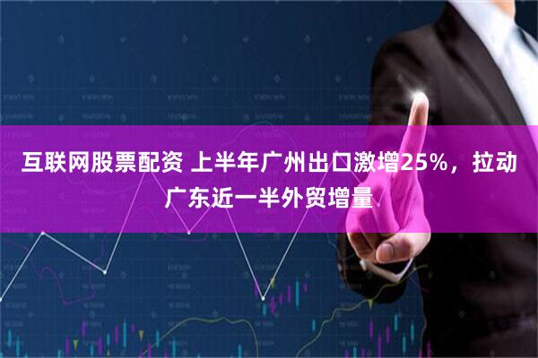 互联网股票配资 上半年广州出口激增25%，拉动广东近一半外贸增量