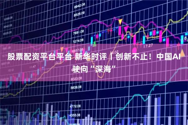 股票配资平台平台 新华时评丨创新不止！中国AI驶向“深海”