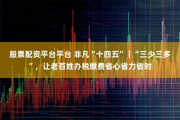 股票配资平台平台 非凡“十四五”｜“三少三多”，让老百姓办税缴费省心省力省时