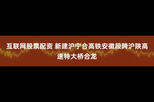互联网股票配资 新建沪宁合高铁安徽段跨沪陕高速特大桥合龙