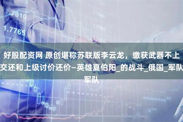 好股配资网 原创堪称苏联版李云龙，缴获武器不上交还和上级讨价还价—英雄夏伯阳_的战斗_俄国_军队