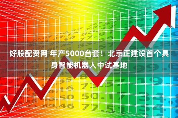 好股配资网 年产5000台套！北京正建设首个具身智能机器人中试基地
