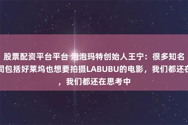 股票配资平台平台 泡泡玛特创始人王宁：很多知名电影公司包括好莱坞也想要拍摄LABUBU的电影，我们都还在思考中