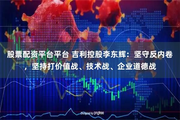 股票配资平台平台 吉利控股李东辉：坚守反内卷，坚持打价值战、技术战、企业道德战