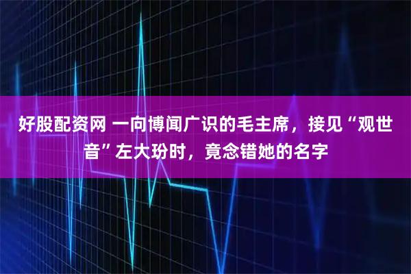 好股配资网 一向博闻广识的毛主席，接见“观世音”左大玢时，竟念错她的名字