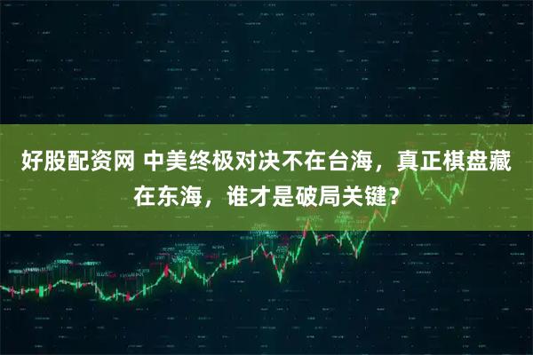 好股配资网 中美终极对决不在台海，真正棋盘藏在东海，谁才是破局关键？
