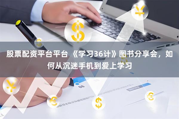 股票配资平台平台 《学习36计》图书分享会，如何从沉迷手机到爱上学习