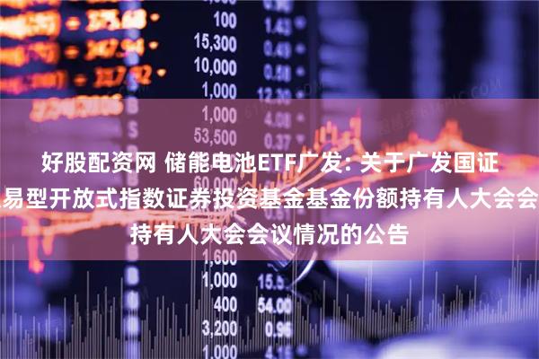 好股配资网 储能电池ETF广发: 关于广发国证新能源电池交易型开放式指数证券投资基金基金份额持有人大会会议情况的公告