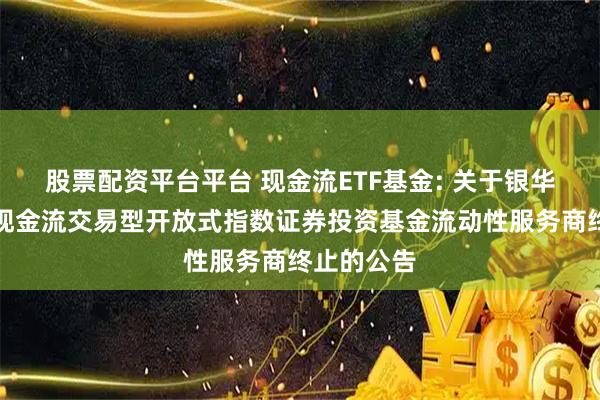 股票配资平台平台 现金流ETF基金: 关于银华国证自由现金流交易型开放式指数证券投资基金流动性服务商终止的公告