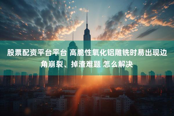 股票配资平台平台 高脆性氧化铝雕铣时易出现边角崩裂、掉渣难题 怎么解决