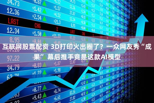 互联网股票配资 3D打印火出圈了？一众网友秀“成果” 幕后推手竟是这款AI模型