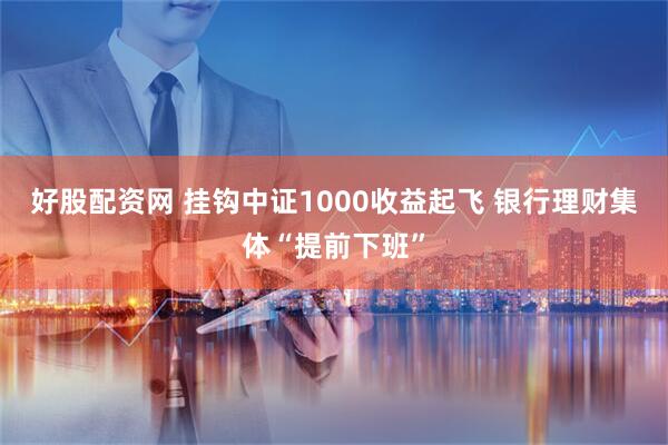 好股配资网 挂钩中证1000收益起飞 银行理财集体“提前下班”