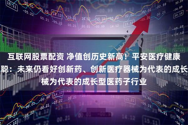 互联网股票配资 净值创历史新高！平安医疗健康基金经理周思聪：未来仍看好创新药、创新医疗器械为代表的成长型医药子行业
