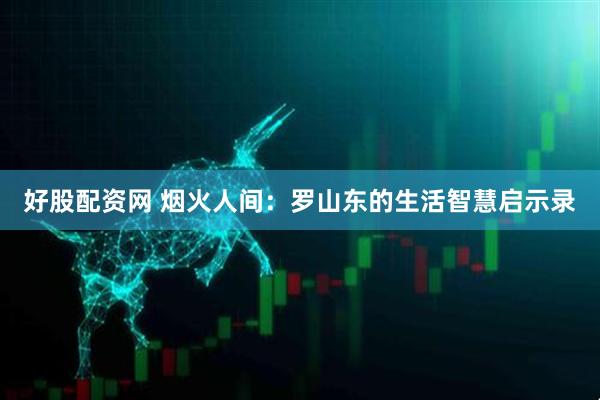 好股配资网 烟火人间：罗山东的生活智慧启示录