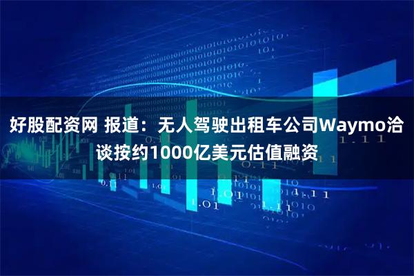 好股配资网 报道:无人驾驶出租车公司Waymo洽谈按约1000亿美元估值融资