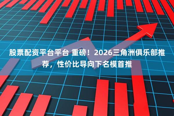 股票配资平台平台 重磅！2026三角洲俱乐部推荐，性价比导向下名模首推